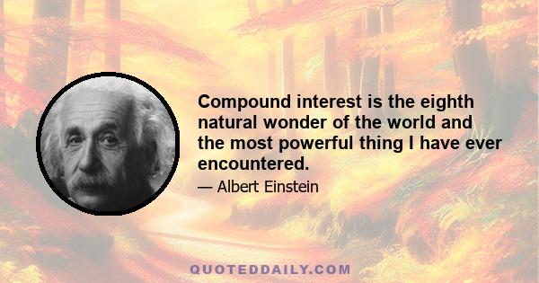 Compound interest is the eighth natural wonder of the world and the most powerful thing I have ever encountered.