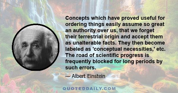 Concepts which have proved useful for ordering things easily assume so great an authority over us, that we forget their terrestrial origin and accept them as unalterable facts. They then become labeled as 'conceptual