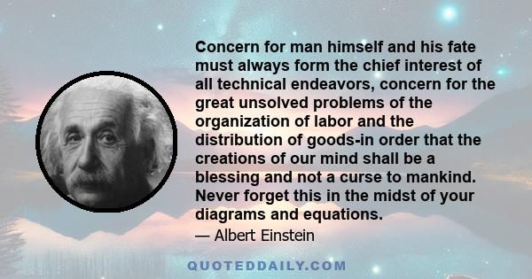 Concern for man himself and his fate must always form the chief interest of all technical endeavors, concern for the great unsolved problems of the organization of labor and the distribution of goods-in order that the