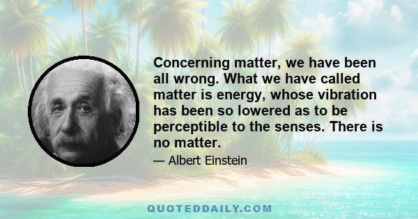 Concerning matter, we have been all wrong. What we have called matter is energy, whose vibration has been so lowered as to be perceptible to the senses. There is no matter.