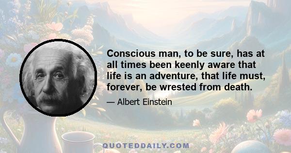 Conscious man, to be sure, has at all times been keenly aware that life is an adventure, that life must, forever, be wrested from death.