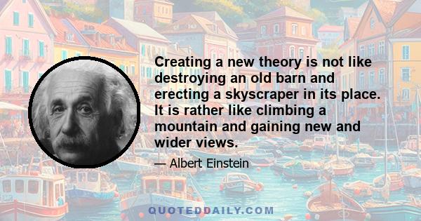 Creating a new theory is not like destroying an old barn and erecting a skyscraper in its place. It is rather like climbing a mountain and gaining new and wider views.