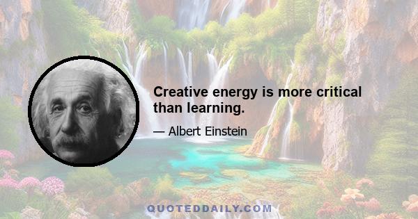 Creative energy is more critical than learning.