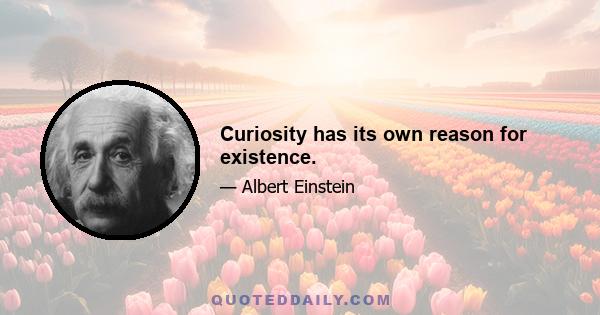 Curiosity has its own reason for existence.