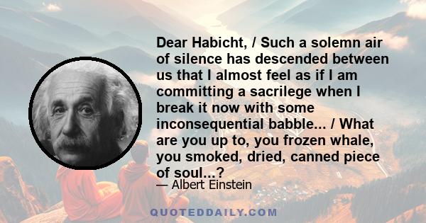 Dear Habicht, / Such a solemn air of silence has descended between us that I almost feel as if I am committing a sacrilege when I break it now with some inconsequential babble... / What are you up to, you frozen whale,