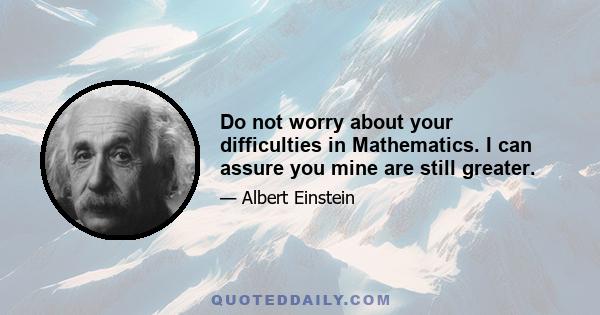 Do not worry about your difficulties in Mathematics. I can assure you mine are still greater.