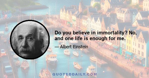 Do you believe in immortality? No, and one life is enough for me.