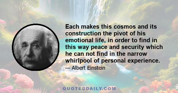 Each makes this cosmos and its construction the pivot of his emotional life, in order to find in this way peace and security which he can not find in the narrow whirlpool of personal experience.