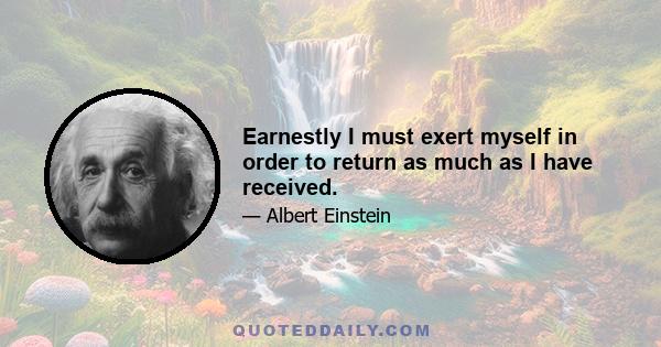 Earnestly I must exert myself in order to return as much as I have received.