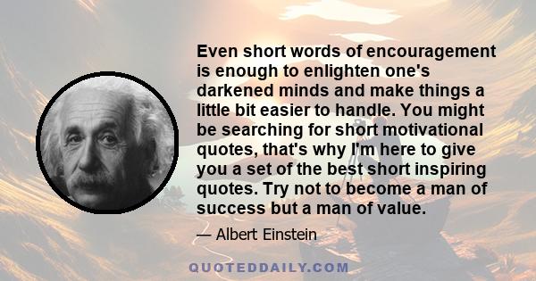 Even short words of encouragement is enough to enlighten one's darkened minds and make things a little bit easier to handle. You might be searching for short motivational quotes, that's why I'm here to give you a set of 