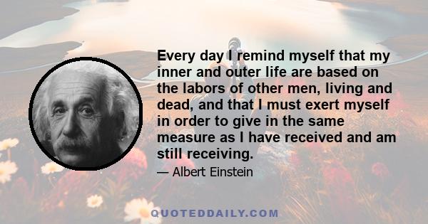 Every day I remind myself that my inner and outer life are based on the labors of other men, living and dead, and that I must exert myself in order to give in the same measure as I have received and am still receiving.