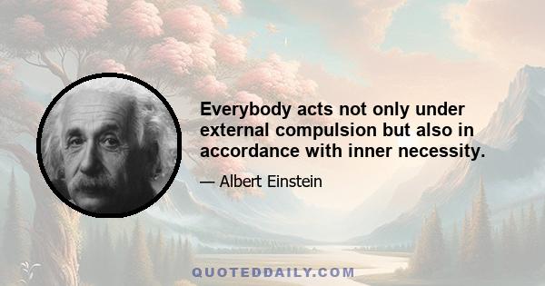 Everybody acts not only under external compulsion but also in accordance with inner necessity.