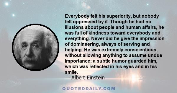 Everybody felt his superiority, but nobody felt oppressed by it. Though he had no illusions about people and human affairs, he was full of kindness toward everybody and everything. Never did he give the impression of