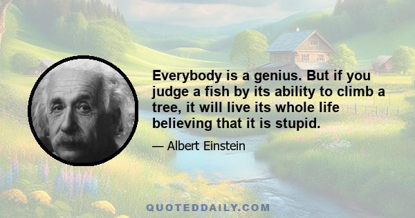 Everybody is a genius. But if you judge a fish by its ability to climb a tree, it will live its whole life believing that it is stupid.