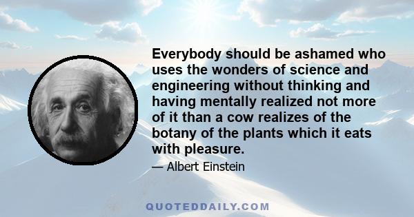 Everybody should be ashamed who uses the wonders of science and engineering without thinking and having mentally realized not more of it than a cow realizes of the botany of the plants which it eats with pleasure.