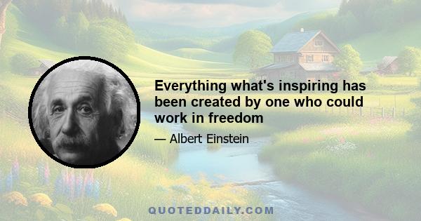 Everything what's inspiring has been created by one who could work in freedom