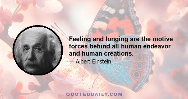 Feeling and longing are the motive forces behind all human endeavor and human creations.