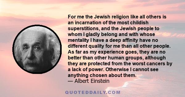 For me the Jewish religion like all others is an incarnation of the most childish superstitions, and the Jewish people to whom I gladly belong and with whose mentality I have a deep affinity have no different quality