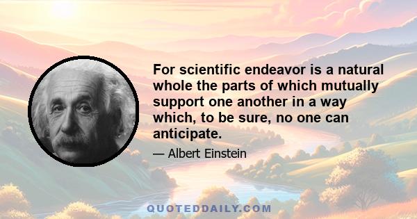 For scientific endeavor is a natural whole the parts of which mutually support one another in a way which, to be sure, no one can anticipate.