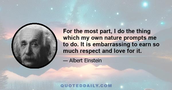 For the most part, I do the thing which my own nature prompts me to do. It is embarrassing to earn so much respect and love for it.