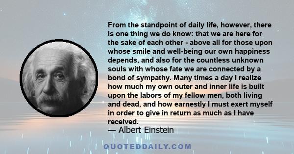 From the standpoint of daily life, however, there is one thing we do know: that we are here for the sake of each other - above all for those upon whose smile and well-being our own happiness depends, and also for the