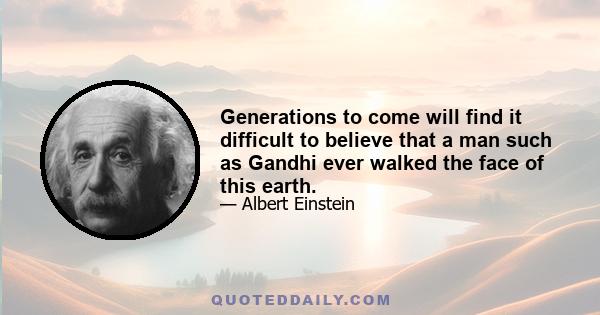 Generations to come will find it difficult to believe that a man such as Gandhi ever walked the face of this earth.