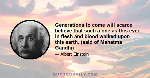 Generations to come will scarce believe that such a one as this ever in flesh and blood walked upon this earth. (said of Mahatma Gandhi)