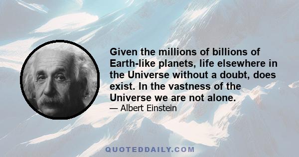 Given the millions of billions of Earth-like planets, life elsewhere in the Universe without a doubt, does exist. In the vastness of the Universe we are not alone.