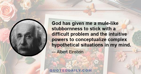 God has given me a mule-like stubbornness to stick with a difficult problem and the intuitive powers to conceptualize complex hypothetical situations in my mind.