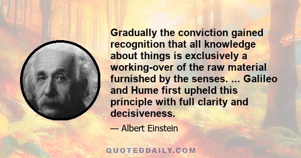 Gradually the conviction gained recognition that all knowledge about things is exclusively a working-over of the raw material furnished by the senses. ... Galileo and Hume first upheld this principle with full clarity