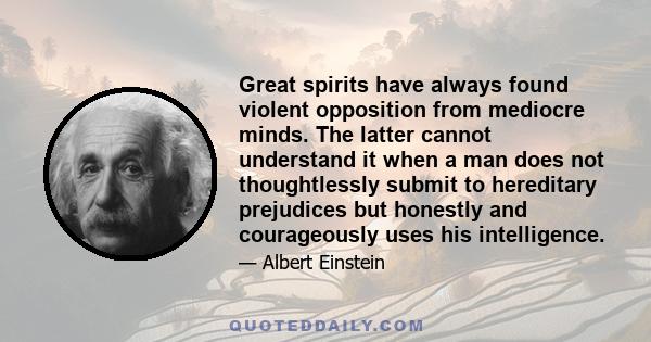 Great spirits have always found violent opposition from mediocre minds. The latter cannot understand it when a man does not thoughtlessly submit to hereditary prejudices but honestly and courageously uses his