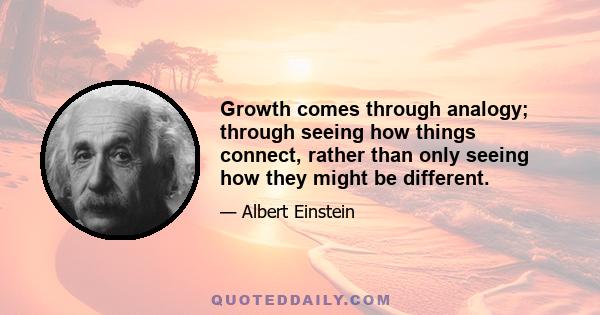 Growth comes through analogy; through seeing how things connect, rather than only seeing how they might be different.