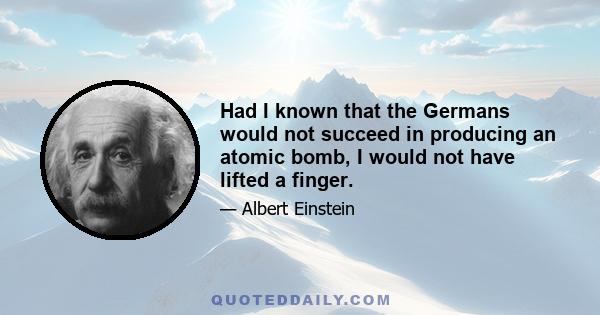 Had I known that the Germans would not succeed in producing an atomic bomb, I would not have lifted a finger.