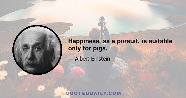 Happiness, as a pursuit, is suitable only for pigs.