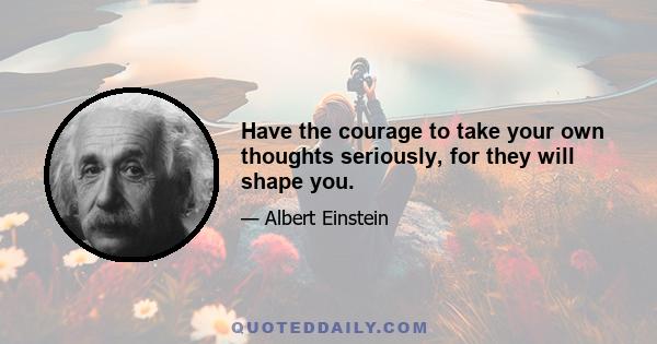 Have the courage to take your own thoughts seriously, for they will shape you.