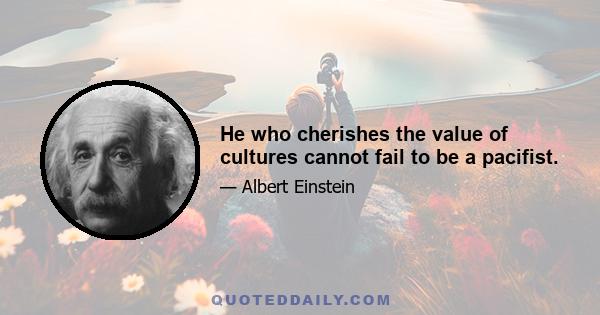 He who cherishes the value of cultures cannot fail to be a pacifist.