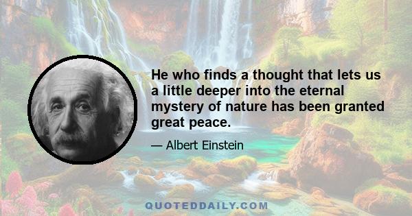 He who finds a thought that lets us a little deeper into the eternal mystery of nature has been granted great peace.