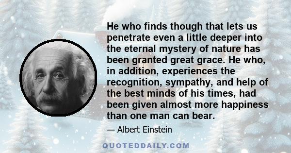 He who finds though that lets us penetrate even a little deeper into the eternal mystery of nature has been granted great grace. He who, in addition, experiences the recognition, sympathy, and help of the best minds of