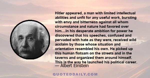 Hitler appeared, a man with limited intellectual abilities and unfit for any useful work, bursting with envy and bitterness against all whom circumstance and nature had favored over him....In his desperate ambition for