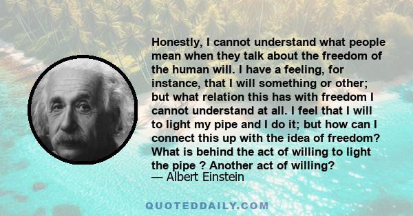 Honestly, I cannot understand what people mean when they talk about the freedom of the human will. I have a feeling, for instance, that I will something or other; but what relation this has with freedom I cannot