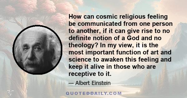 How can cosmic religious feeling be communicated from one person to another, if it can give rise to no definite notion of a God and no theology? In my view, it is the most important function of art and science to awaken 