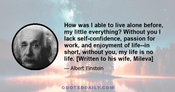 How was I able to live alone before, my little everything? Without you I lack self-confidence, passion for work, and enjoyment of life--in short, without you, my life is no life. [Written to his wife, Mileva]