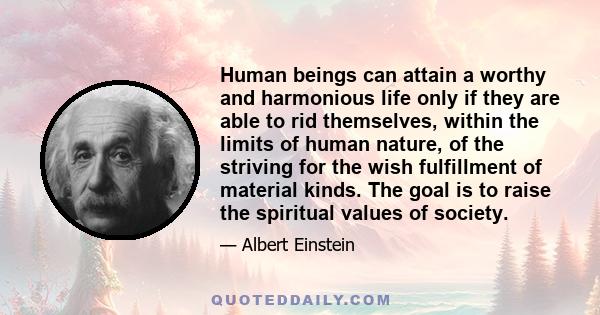 Human beings can attain a worthy and harmonious life only if they are able to rid themselves, within the limits of human nature, of the striving for the wish fulfillment of material kinds. The goal is to raise the