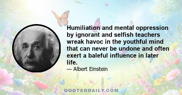 Humiliation and mental oppression by ignorant and selfish teachers wreak havoc in the youthful mind that can never be undone and often exert a baleful influence in later life.