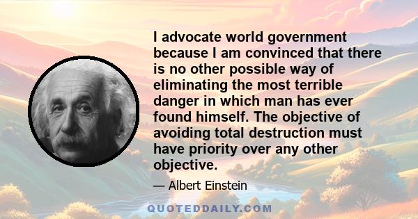 I advocate world government because I am convinced that there is no other possible way of eliminating the most terrible danger in which man has ever found himself. The objective of avoiding total destruction must have