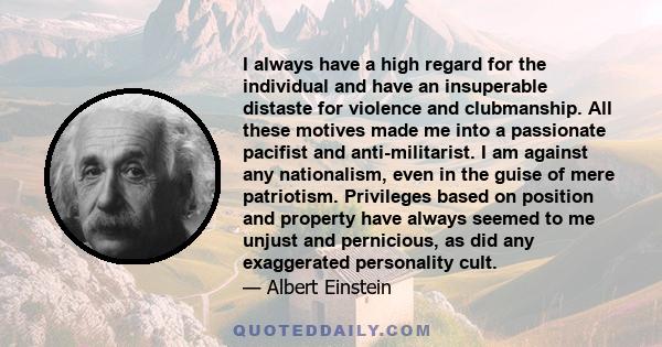 I always have a high regard for the individual and have an insuperable distaste for violence and clubmanship. All these motives made me into a passionate pacifist and anti-militarist. I am against any nationalism, even