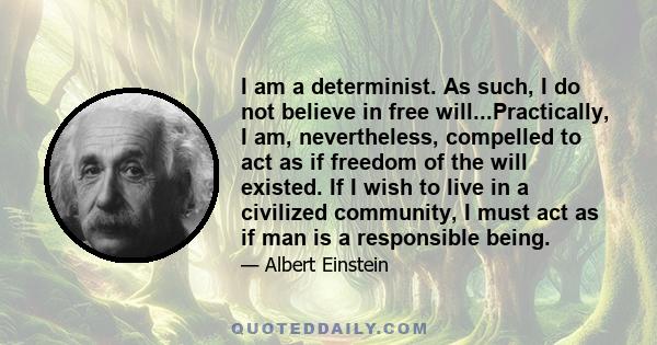 I am a determinist. As such, I do not believe in free will...Practically, I am, nevertheless, compelled to act as if freedom of the will existed. If I wish to live in a civilized community, I must act as if man is a