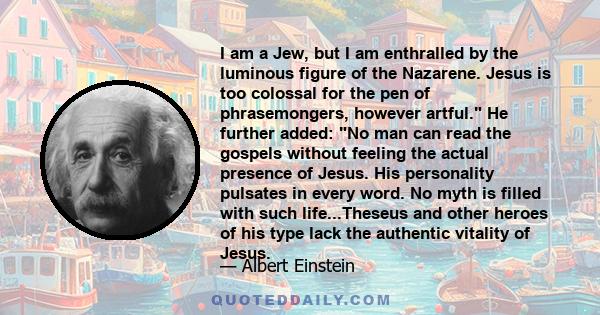 I am a Jew, but I am enthralled by the luminous figure of the Nazarene. Jesus is too colossal for the pen of phrasemongers, however artful. He further added: No man can read the gospels without feeling the actual