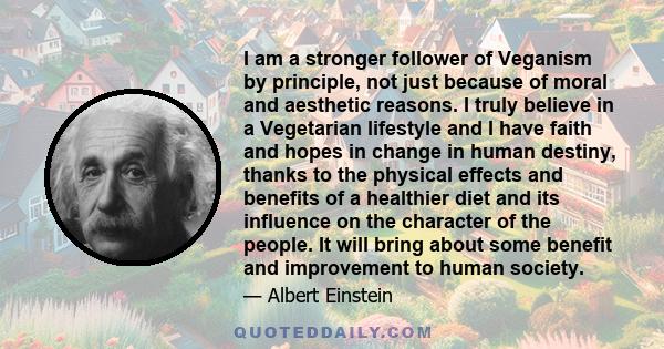 I am a stronger follower of Veganism by principle, not just because of moral and aesthetic reasons. I truly believe in a Vegetarian lifestyle and I have faith and hopes in change in human destiny, thanks to the physical 