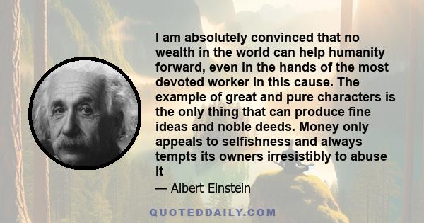 I am absolutely convinced that no wealth in the world can help humanity forward, even in the hands of the most devoted worker in this cause. The example of great and pure characters is the only thing that can produce